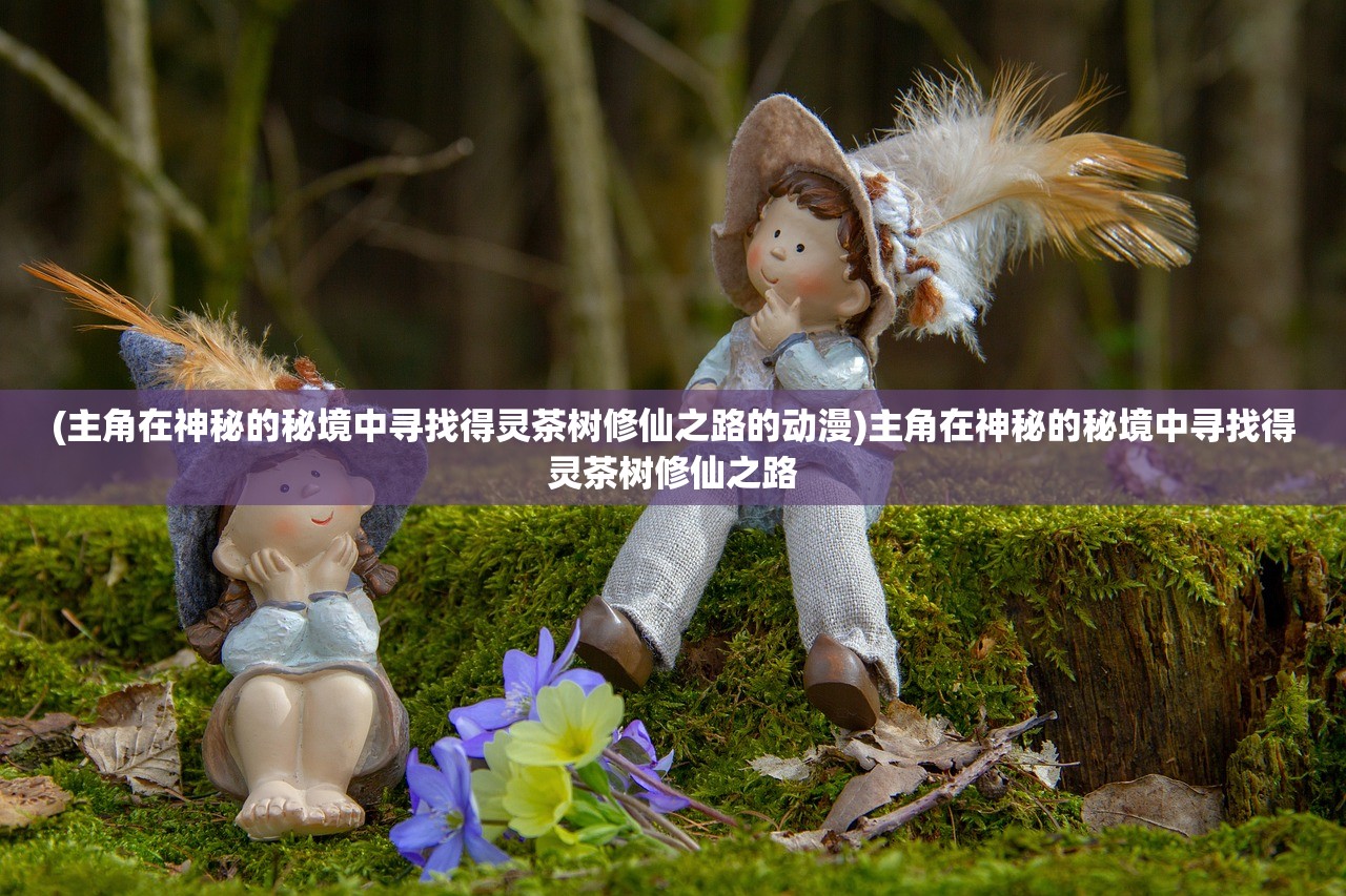 (主角在神秘的秘境中寻找得灵茶树修仙之路的动漫)主角在神秘的秘境中寻找得灵茶树修仙之路