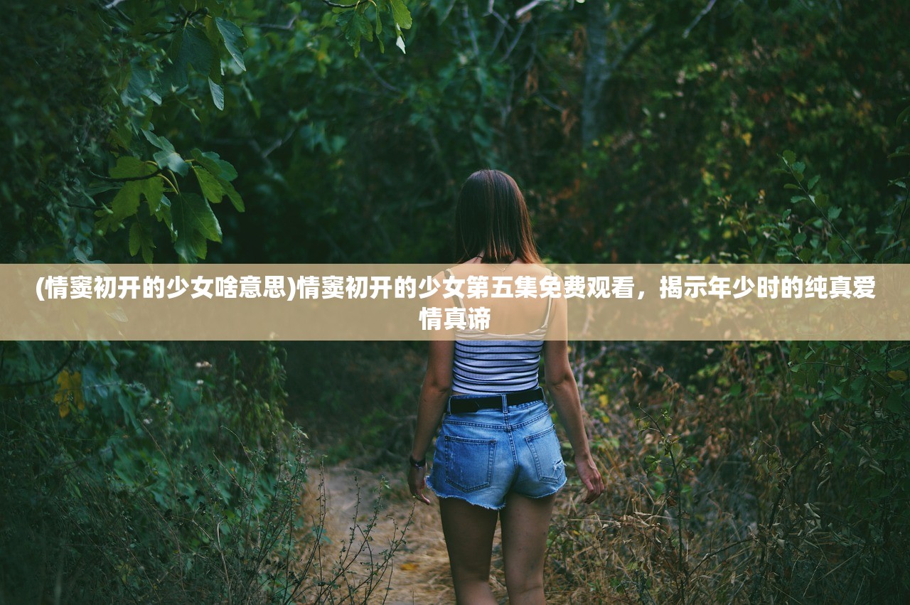 (情窦初开的少女啥意思)情窦初开的少女第五集免费观看，揭示年少时的纯真爱情真谛