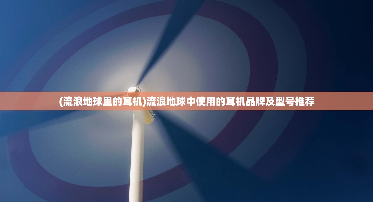 (流浪地球里的耳机)流浪地球中使用的耳机品牌及型号推荐