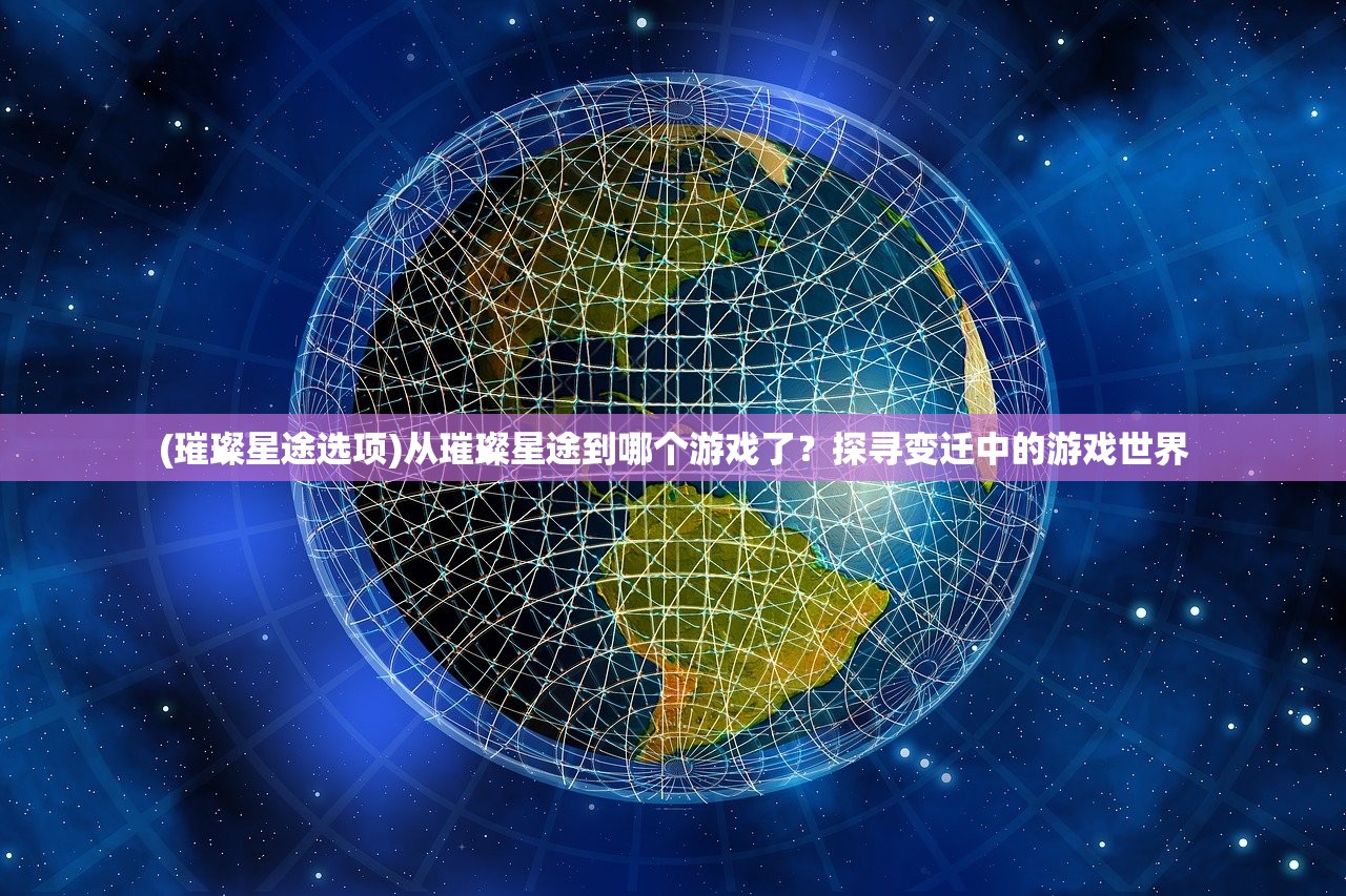 (璀璨星途选项)从璀璨星途到哪个游戏了?探寻变迁中的游戏世界 (璀璨星途选项)从璀璨星途到哪个游戏了?探寻变迁中的游戏世界
