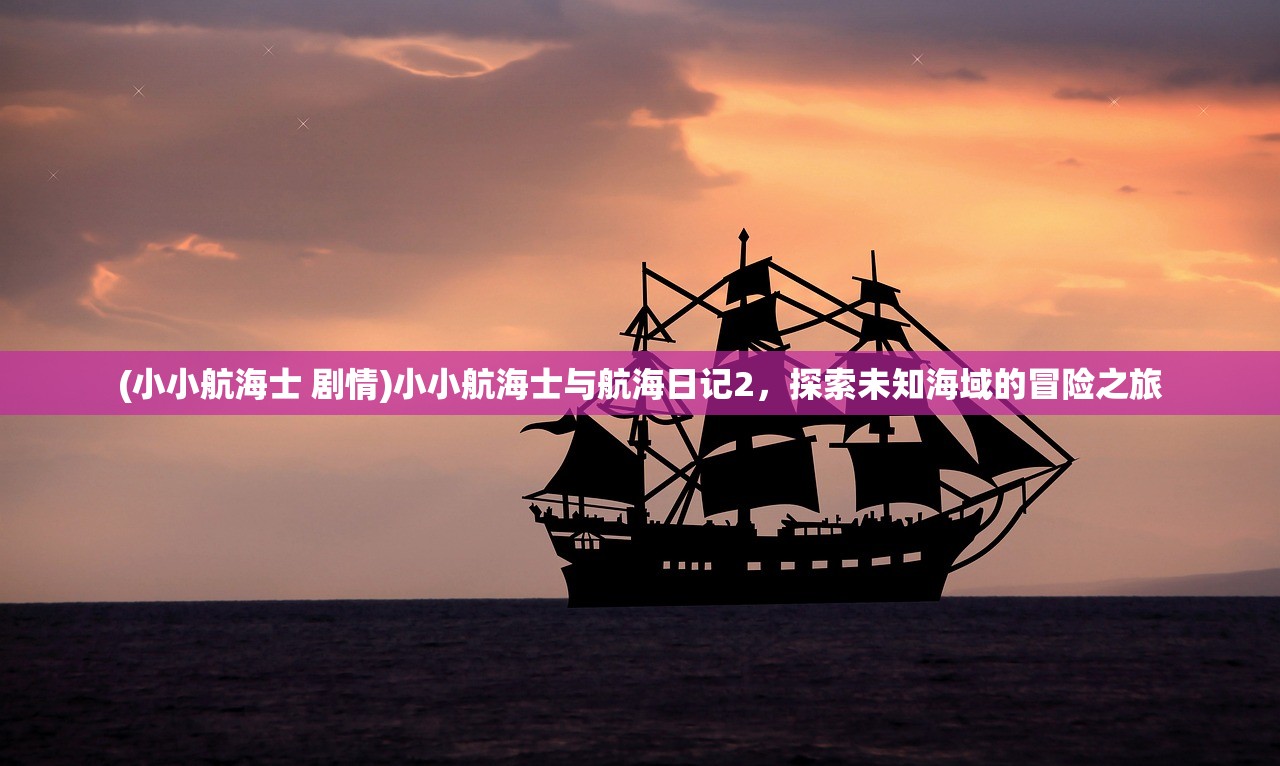 (小小航海士 剧情)小小航海士与航海日记2,探索未知海域的冒险之旅 (小小航海士 剧情)小小航海士与航海日记2,探索未知海域的冒险之旅