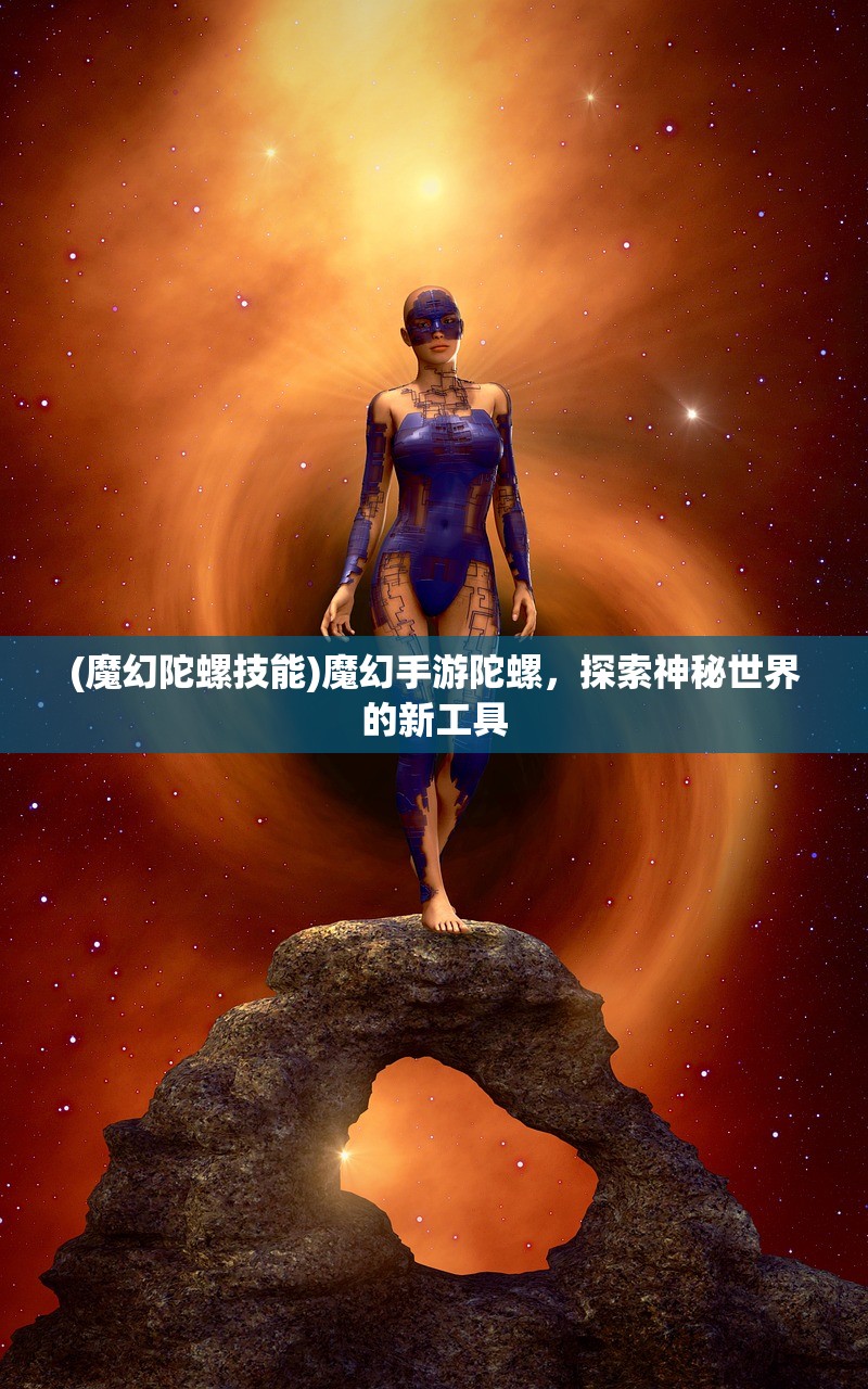 (魔幻陀螺技能)魔幻手游陀螺，探索神秘世界的新工具