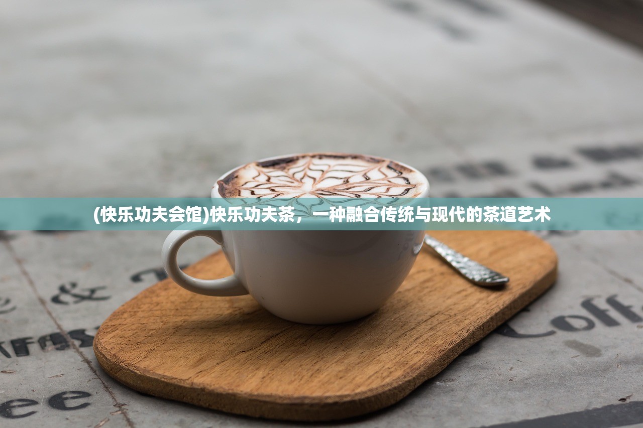 (快乐功夫会馆)快乐功夫茶，一种融合传统与现代的茶道艺术