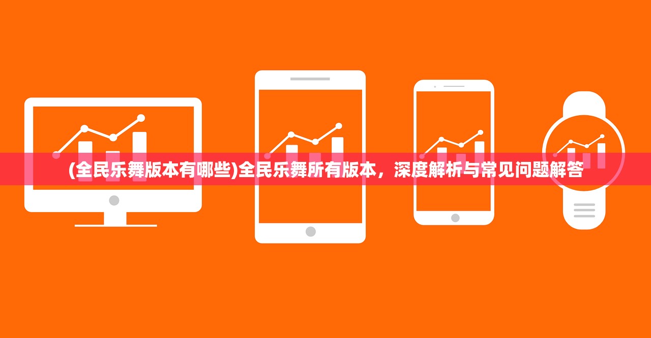 (全民乐舞版本有哪些)全民乐舞所有版本,深度解析与常见问题解答 (全民乐舞版本有哪些)全民乐舞所有版本,深度解析与常见问题解答