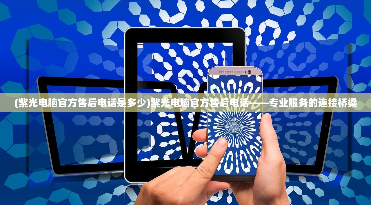 (紫光电脑官方售后电话是多少)紫光电脑官方售后电话——专业服务的连接桥梁 (紫光电脑官方售后电话是多少)紫光电脑官方售后电话——专业服务的连接桥梁