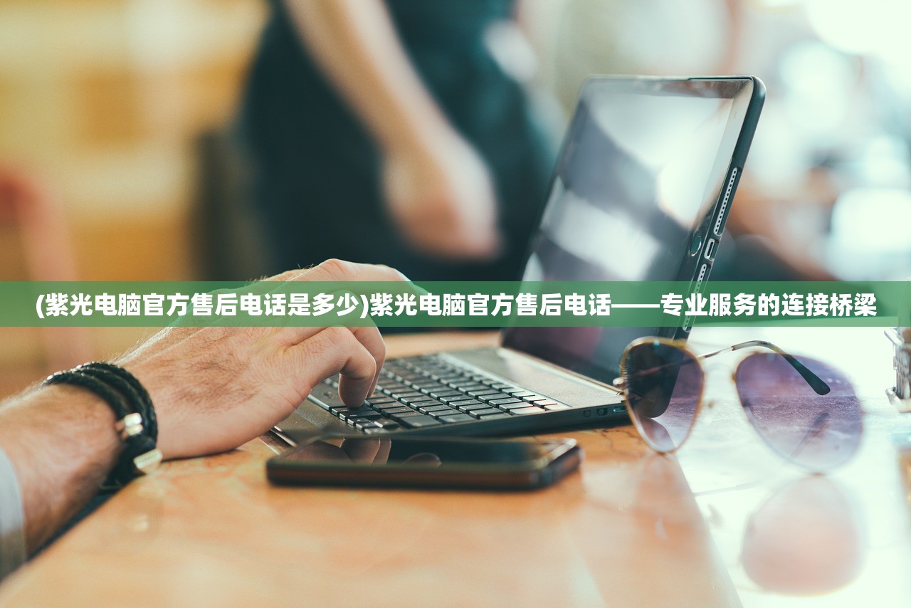 (紫光电脑官方售后电话是多少)紫光电脑官方售后电话——专业服务的连接桥梁 (紫光电脑官方售后电话是多少)紫光电脑官方售后电话——专业服务的连接桥梁