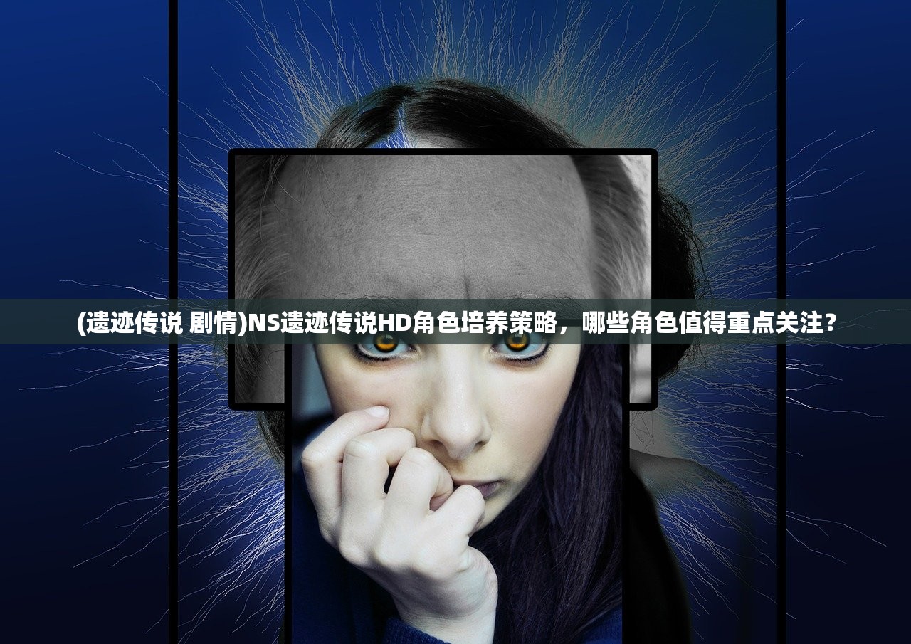 (遗迹传说 剧情)NS遗迹传说HD角色培养策略，哪些角色值得重点关注？