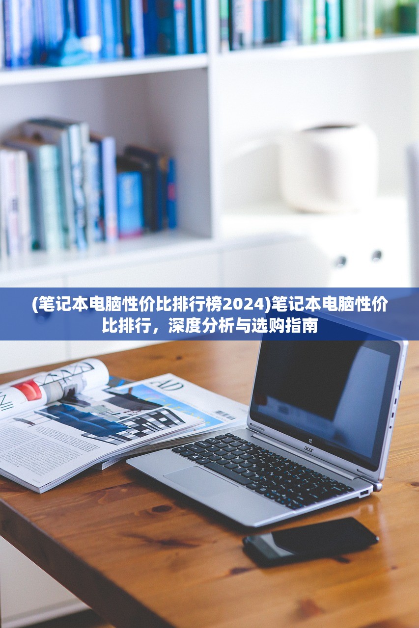 (笔记本电脑性价比排行榜2024)笔记本电脑性价比排行,深度分析与选购指南 (笔记本电脑性价比排行榜2024)笔记本电脑性价比排行,深度分析与选购指南