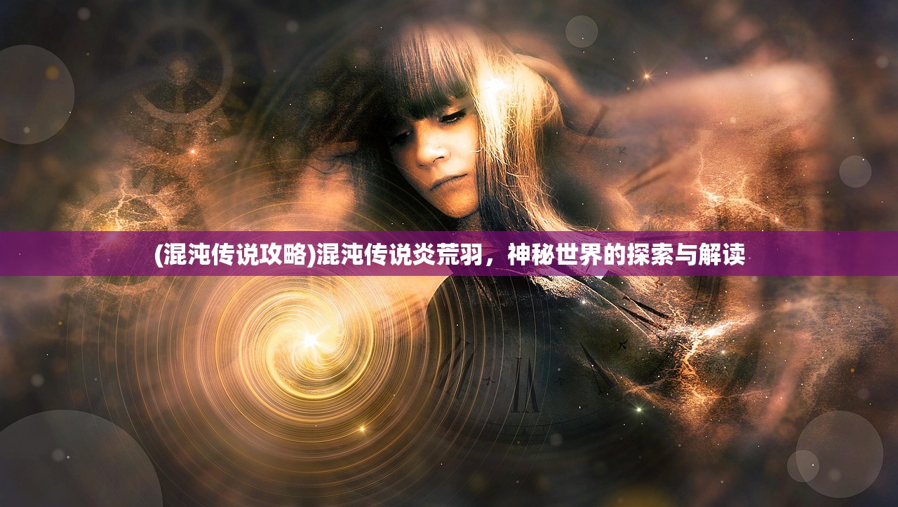 (混沌传说攻略)混沌传说炎荒羽,神秘世界的探索与解读 (混沌传说攻略)混沌传说炎荒羽,神秘世界的探索与解读