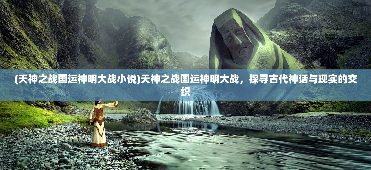 (天神之战国运神明大战小说)天神之战国运神明大战，探寻古代神话与现实的交织