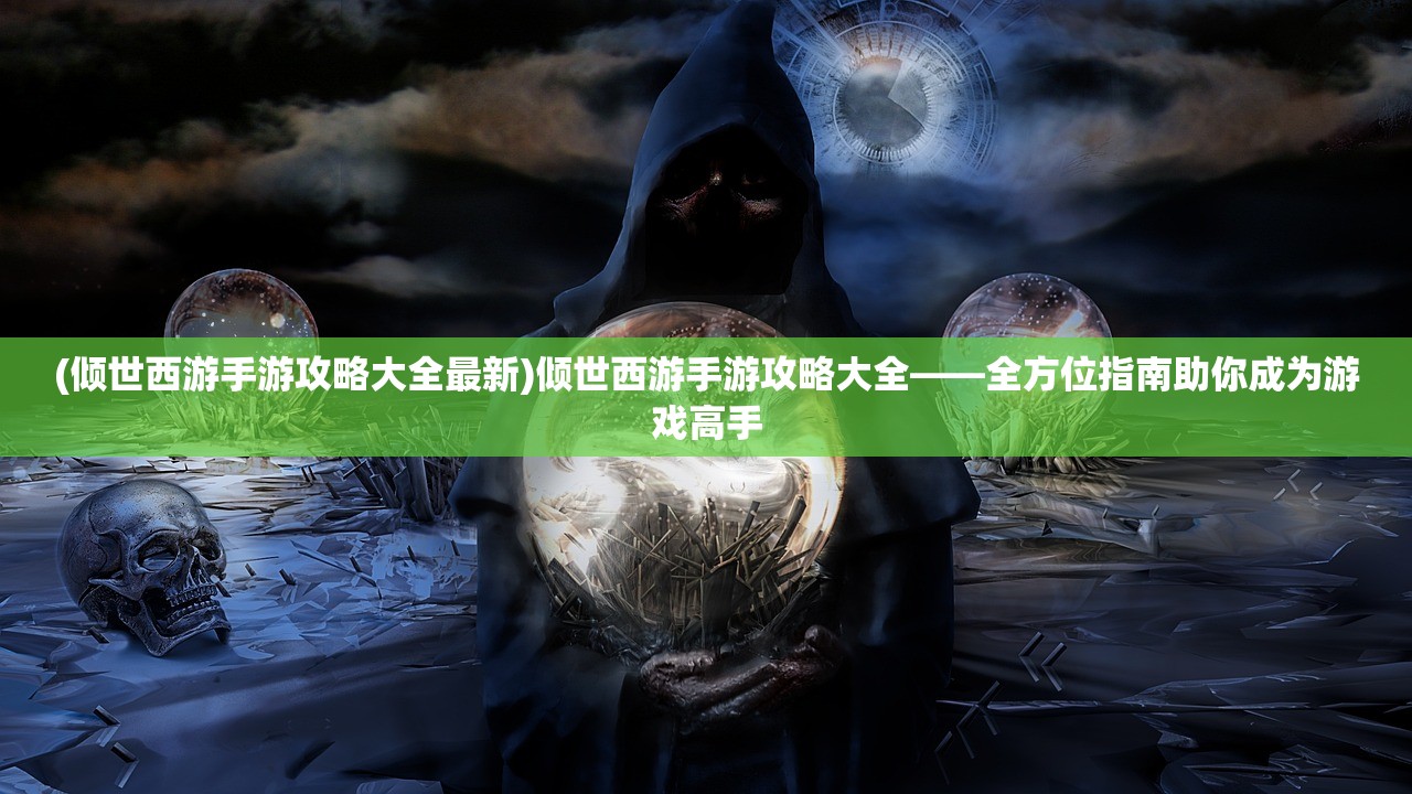 (倾世西游手游攻略大全最新)倾世西游手游攻略大全——全方位指南助你成为游戏高手